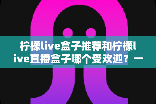 柠檬live盒子推荐和柠檬live直播盒子哪个受欢迎？一文读懂两者差异与人气对比全攻略