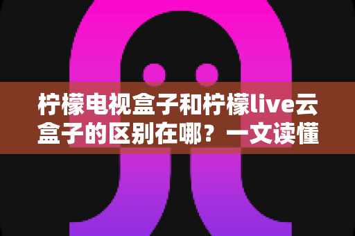 柠檬电视盒子和柠檬live云盒子的区别在哪?一文读懂两者差异与选购指南 柠檬电视盒子和柠檬live云盒子的区别在哪?一文读懂两者差异与选购指南