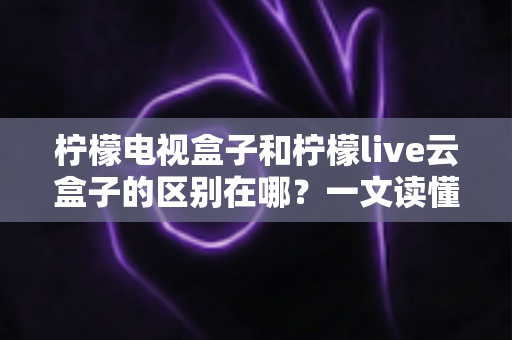 柠檬电视盒子和柠檬live云盒子的区别在哪？一文读懂两者差异与选购指南