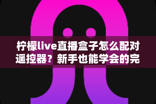 柠檬live直播盒子怎么配对遥控器？新手也能学会的完整配对教程与故障排查指南