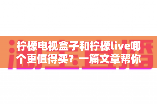 柠檬电视盒子和柠檬live哪个更值得买?一篇文章帮你彻底搞懂选购难题 柠檬电视盒子和柠檬live哪个更值得买?一篇文章帮你彻底搞懂选购难题