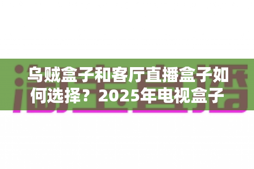 乌贼盒子和客厅直播盒子如何选择?2025年电视盒子选购全攻略,看完不再纠结! 乌贼盒子和客厅直播盒子如何选择?2025年电视盒子选购全攻略,看完不再纠结!
