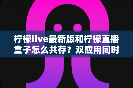 柠檬live最新版和柠檬直播盒子怎么共存？双应用同时安装与稳定使用的完整攻略