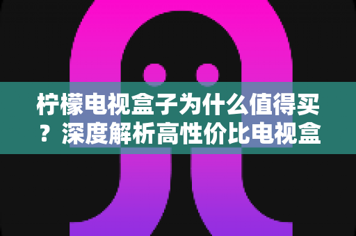 柠檬电视盒子为什么值得买?深度解析高性价比电视盒子的真实优势与购买指南 柠檬电视盒子为什么值得买?深度解析高性价比电视盒子的真实优势与购买指南