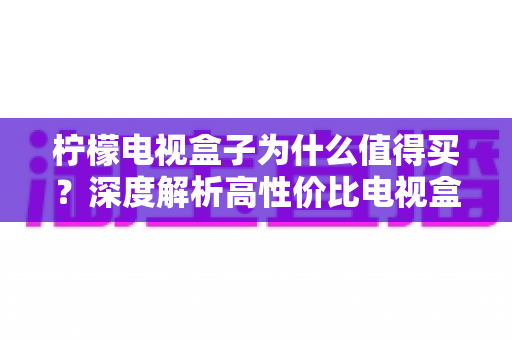 柠檬电视盒子为什么值得买？深度解析高性价比电视盒子的真实优势与购买指南