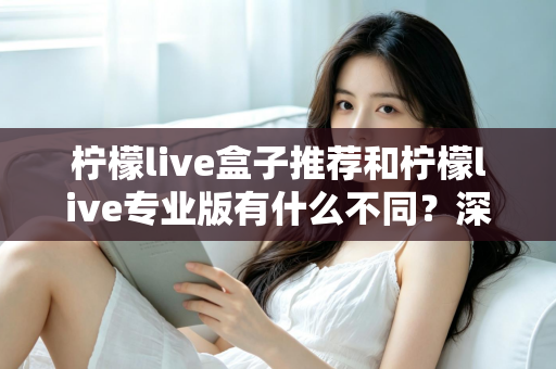 柠檬live盒子推荐和柠檬live专业版有什么不同？深度解析两大版本差异，帮你选出最适合的一款