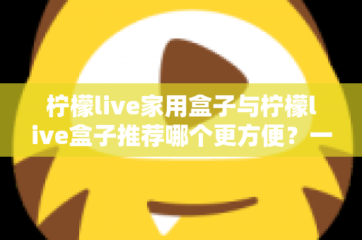 柠檬live家用盒子与柠檬live盒子推荐哪个更方便?一文看懂两大版本差异与选购指南 柠檬live家用盒子与柠檬live盒子推荐哪个更方便?一文看懂两大版本差异与选购指南
