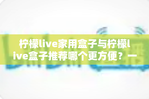 柠檬live家用盒子与柠檬live盒子推荐哪个更方便？一文看懂两大版本差异与选购指南