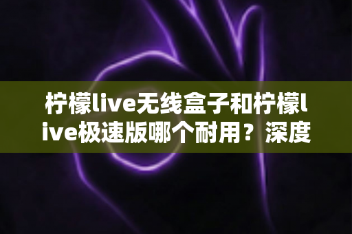 柠檬live无线盒子和柠檬live极速版哪个耐用？深度评测帮你选对直播设备