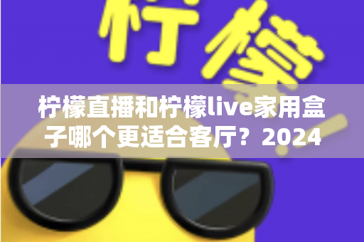 柠檬直播和柠檬live家用盒子哪个更适合客厅？2024家庭客厅观影方案深度对比指南