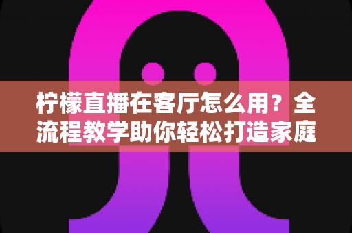 柠檬直播在客厅怎么用？全流程教学助你轻松打造家庭大屏观影新体验