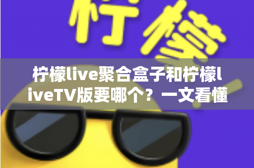 柠檬live聚合盒子和柠檬liveTV版要哪个?一文看懂两者区别与选择建议 柠檬live聚合盒子和柠檬liveTV版要哪个?一文看懂两者区别与选择建议