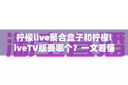 柠檬live聚合盒子和柠檬liveTV版要哪个?一文看懂两者区别与选择建议 柠檬live聚合盒子和柠檬liveTV版要哪个?一文看懂两者区别与选择建议