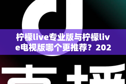 柠檬live专业版与柠檬live电视版哪个更推荐?2025最全对比测评与选购指南 柠檬live专业版与柠檬live电视版哪个更推荐?2025最全对比测评与选购指南