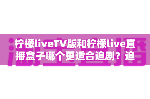 柠檬liveTV版和柠檬live直播盒子哪个更适合追剧?追剧党必看的深度对比与选购指南 柠檬liveTV版和柠檬live直播盒子哪个更适合追剧?追剧党必看的深度对比与选购指南