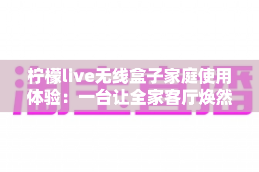 柠檬live无线盒子家庭使用体验:一台让全家客厅焕然一新的无线投屏神器真实测评 柠檬live无线盒子家庭使用体验:一台让全家客厅焕然一新的无线投屏神器真实测评