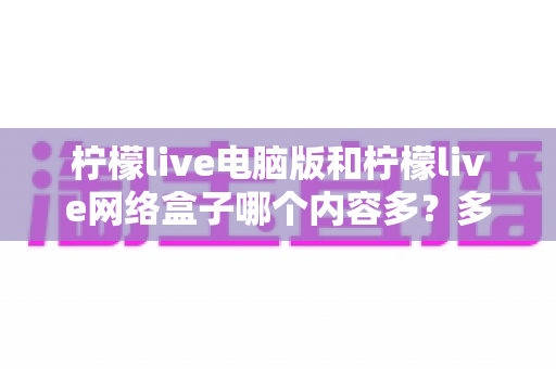柠檬live电脑版和柠檬live网络盒子哪个内容多？多维度深度对比帮你选对观影平台