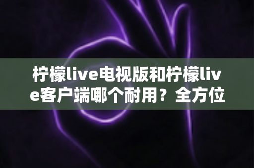 柠檬live电视版和柠檬live客户端哪个耐用?全方位深度对比解析与选择指南 柠檬live电视版和柠檬live客户端哪个耐用?全方位深度对比解析与选择指南