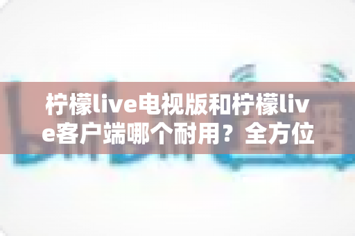 柠檬live电视版和柠檬live客户端哪个耐用?全方位深度对比解析与选择指南 柠檬live电视版和柠檬live客户端哪个耐用?全方位深度对比解析与选择指南