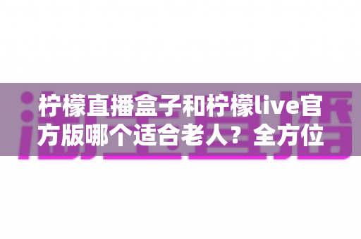 柠檬直播盒子和柠檬live官方版哪个适合老人？全方位对比帮您做出明智选择