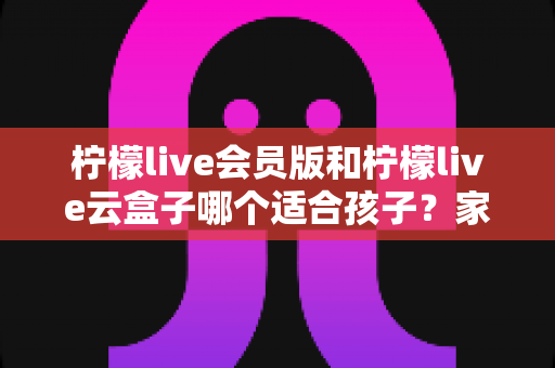 柠檬live会员版和柠檬live云盒子哪个适合孩子？家长必看的全面对比与选购指南
