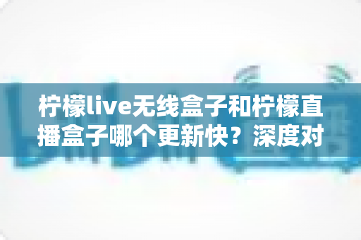 柠檬live无线盒子和柠檬直播盒子哪个更新快？深度对比解析与选购全指南