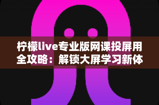 柠檬live专业版网课投屏用全攻略:解锁大屏学习新体验,让每一节在线课都更高效 柠檬live专业版网课投屏用全攻略:解锁大屏学习新体验,让每一节在线课都更高效