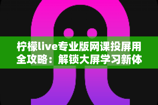 柠檬live专业版网课投屏用全攻略:解锁大屏学习新体验,让每一节在线课都更高效 柠檬live专业版网课投屏用全攻略:解锁大屏学习新体验,让每一节在线课都更高效