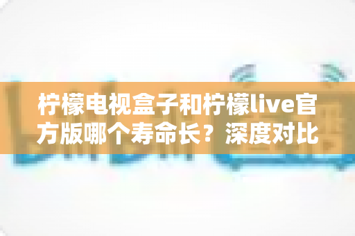 柠檬电视盒子和柠檬live官方版哪个寿命长？深度对比解析与实用选购指南