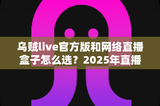 乌贼live官方版和网络直播盒子怎么选？2025年直播工具选型全攻略与避坑指南