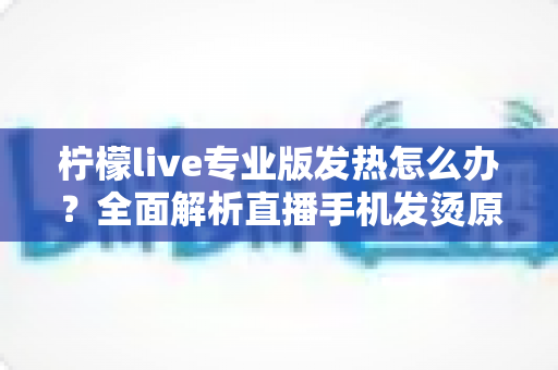 柠檬live专业版发热怎么办?全面解析直播手机发烫原因与快速降温实用指南 柠檬live专业版发热怎么办?全面解析直播手机发烫原因与快速降温实用指南