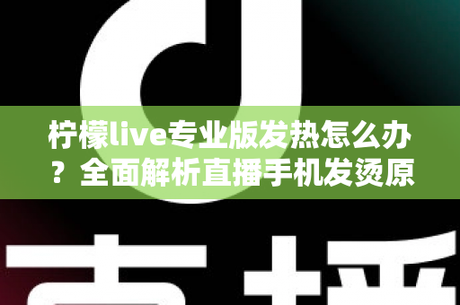 柠檬live专业版发热怎么办?全面解析直播手机发烫原因与快速降温实用指南 柠檬live专业版发热怎么办?全面解析直播手机发烫原因与快速降温实用指南