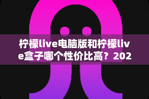 柠檬live电脑版和柠檬live盒子哪个性价比高？2025最新对比评测与选购指南
