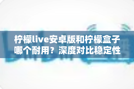 柠檬live安卓版和柠檬盒子哪个耐用？深度对比稳定性与使用寿命，帮你选对不踩坑