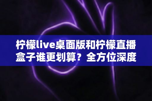 柠檬live桌面版和柠檬直播盒子谁更划算？全方位深度对比分析，帮你选出最值得入手的直播方案