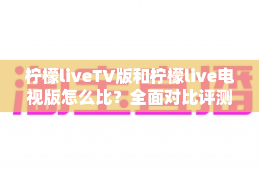 柠檬liveTV版和柠檬live电视版怎么比?全面对比评测教你选出更适合的版本 柠檬liveTV版和柠檬live电视版怎么比?全面对比评测教你选出更适合的版本