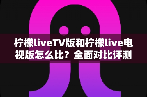 柠檬liveTV版和柠檬live电视版怎么比?全面对比评测教你选出更适合的版本 柠檬liveTV版和柠檬live电视版怎么比?全面对比评测教你选出更适合的版本