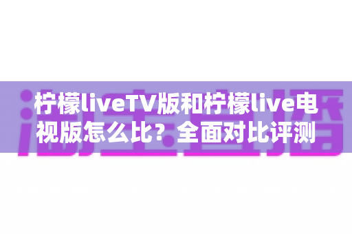 柠檬liveTV版和柠檬live电视版怎么比？全面对比评测教你选出更适合的版本
