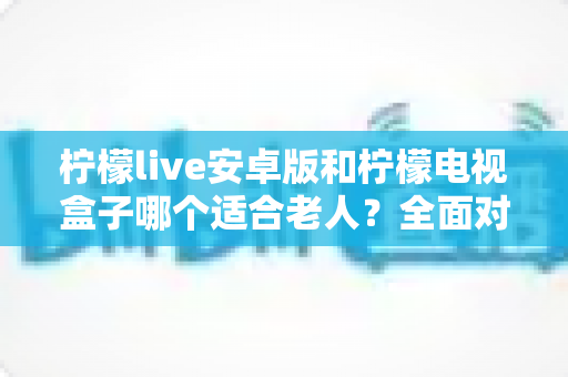 柠檬live安卓版和柠檬电视盒子哪个适合老人？全面对比帮你选对观影方案