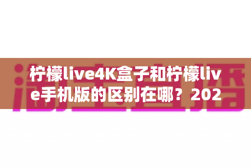 柠檬live4K盒子和柠檬live手机版的区别在哪？2025最全对比评测与选购指南一文看懂