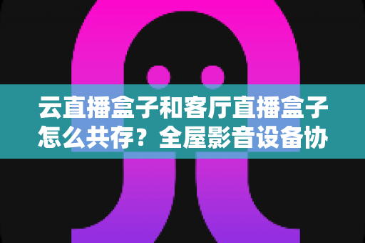云直播盒子和客厅直播盒子怎么共存?全屋影音设备协同使用完全指南 云直播盒子和客厅直播盒子怎么共存?全屋影音设备协同使用完全指南
