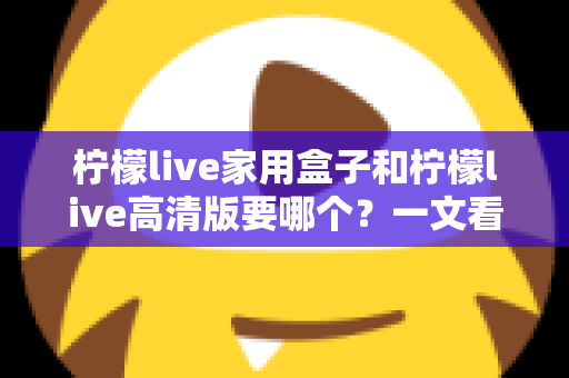 柠檬live家用盒子和柠檬live高清版要哪个？一文看懂区别，选对不选贵