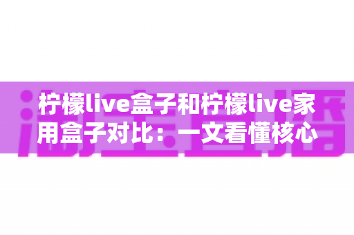 柠檬live盒子和柠檬live家用盒子对比：一文看懂核心差异，帮你选出最适合家庭观影的电视盒子