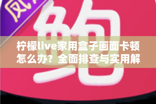 柠檬live家用盒子画面卡顿怎么办？全面排查与实用解决方案，让观影重回流畅体验