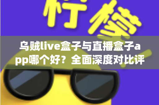乌贼live盒子与直播盒子app哪个好？全面深度对比评测，帮你选出最适合的观影利器