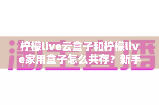 柠檬live云盒子和柠檬live家用盒子怎么共存?新手也能轻松上手的完整指南 柠檬live云盒子和柠檬live家用盒子怎么共存?新手也能轻松上手的完整指南