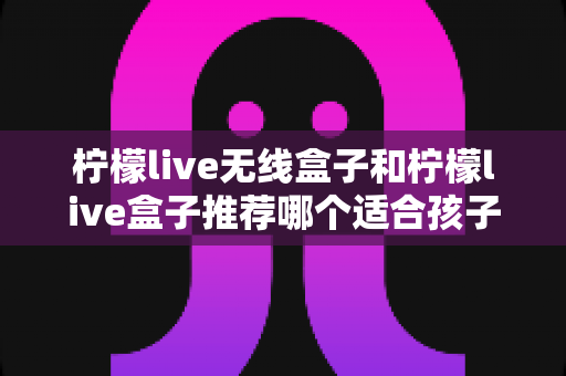 柠檬live无线盒子和柠檬live盒子推荐哪个适合孩子?家长选购终极指南 柠檬live无线盒子和柠檬live盒子推荐哪个适合孩子?家长选购终极指南