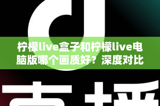 柠檬live盒子和柠檬live电脑版哪个画质好?深度对比解析助你选出最佳观影方案 柠檬live盒子和柠檬live电脑版哪个画质好?深度对比解析助你选出最佳观影方案