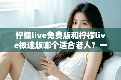 柠檬live免费版和柠檬live极速版哪个适合老人?一篇文章帮您选对版本,让长辈看得舒心、用得放心 柠檬live免费版和柠檬live极速版哪个适合老人?一篇文章帮您选对版本,让长辈看得舒心、用得放心