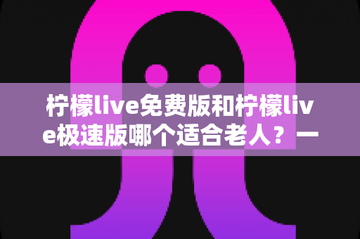 柠檬live免费版和柠檬live极速版哪个适合老人？一篇文章帮您选对版本，让长辈看得舒心、用得放心